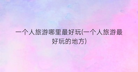 一个人旅游哪里最好玩(一个人旅游最好玩的地方)