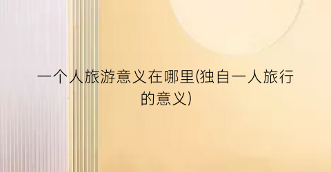 一个人旅游意义在哪里(独自一人旅行的意义)