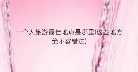 一个人旅游最佳地点是哪里(这些地方绝不容错过)