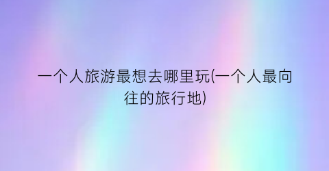 一个人旅游最想去哪里玩(一个人最向往的旅行地)