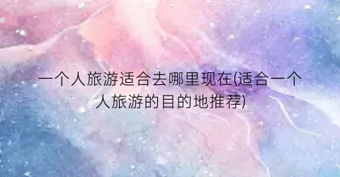 一个人旅游适合去哪里现在(适合一个人旅游的目的地推荐)