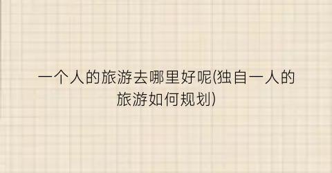 一个人的旅游去哪里好呢(独自一人的旅游如何规划)