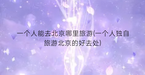一个人能去北京哪里旅游(一个人独自旅游北京的好去处)