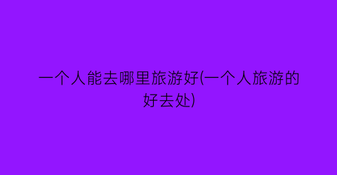 一个人能去哪里旅游好(一个人旅游的好去处)