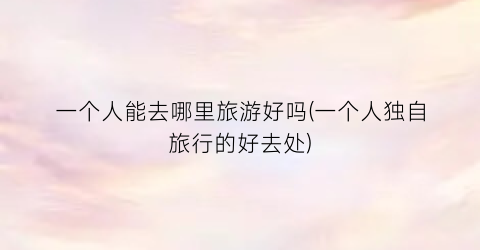 一个人能去哪里旅游好吗(一个人独自旅行的好去处)
