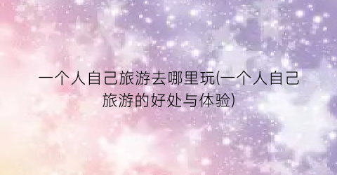 一个人自己旅游去哪里玩(一个人自己旅游的好处与体验)