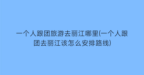 一个人跟团旅游去丽江哪里(一个人跟团去丽江该怎么安排路线)