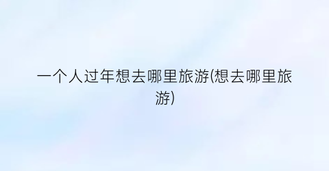 一个人过年想去哪里旅游(想去哪里旅游)
