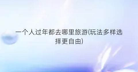 一个人过年都去哪里旅游(玩法多样选择更自由)