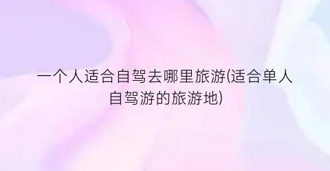 一个人适合自驾去哪里旅游(适合单人自驾游的旅游地)