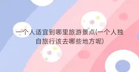 一个人适宜到哪里旅游景点(一个人独自旅行该去哪些地方呢)
