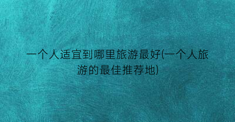 一个人适宜到哪里旅游最好(一个人旅游的最佳推荐地)