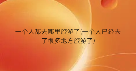 一个人都去哪里旅游了(一个人已经去了很多地方旅游了)