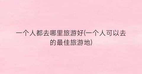 一个人都去哪里旅游好(一个人可以去的最佳旅游地)