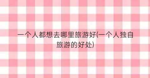 一个人都想去哪里旅游好(一个人独自旅游的好处)