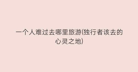 一个人难过去哪里旅游(独行者该去的心灵之地)