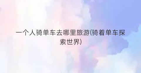 一个人骑单车去哪里旅游(骑着单车探索世界)