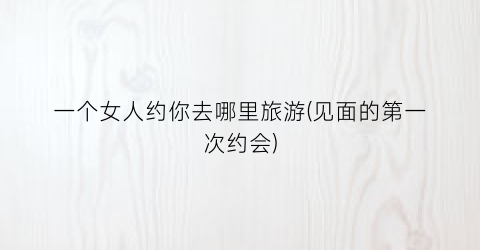 一个女人约你去哪里旅游(见面的第一次约会)
