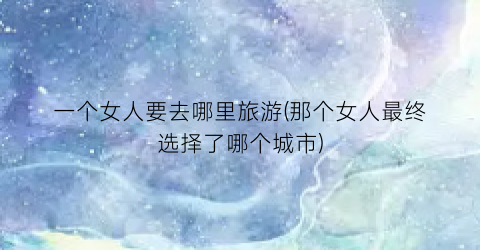 一个女人要去哪里旅游(那个女人最终选择了哪个城市)