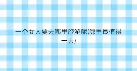 一个女人要去哪里旅游呢(哪里最值得一去)