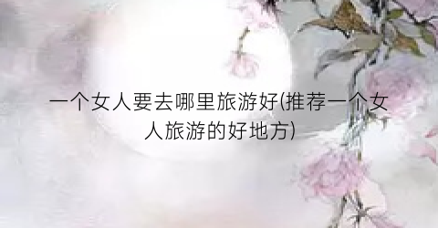 一个女人要去哪里旅游好(推荐一个女人旅游的好地方)