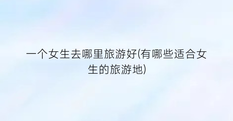 一个女生去哪里旅游好(有哪些适合女生的旅游地)