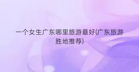 一个女生广东哪里旅游最好(广东旅游胜地推荐)