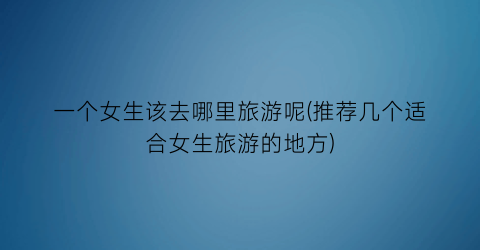 一个女生该去哪里旅游呢(推荐几个适合女生旅游的地方)