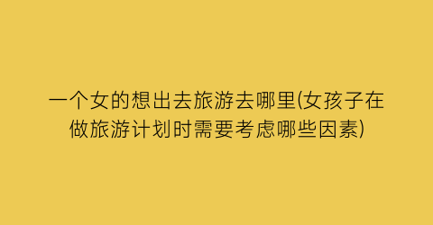 一个女的想出去旅游去哪里(女孩子在做旅游计划时需要考虑哪些因素)