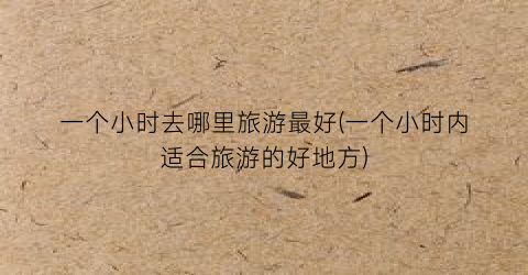 一个小时去哪里旅游最好(一个小时内适合旅游的好地方)