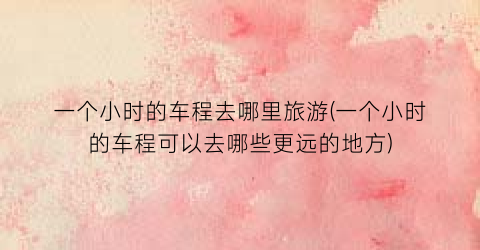 一个小时的车程去哪里旅游(一个小时的车程可以去哪些更远的地方)