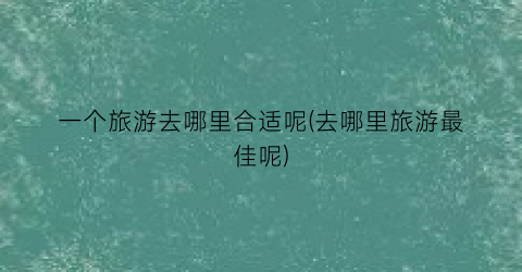 一个旅游去哪里合适呢(去哪里旅游最佳呢)