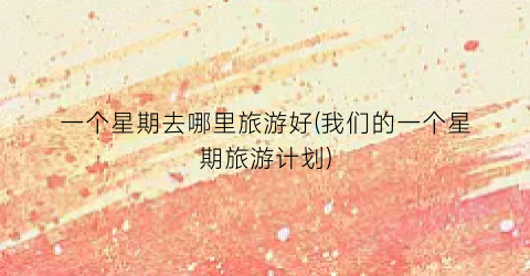 一个星期去哪里旅游好(我们的一个星期旅游计划)