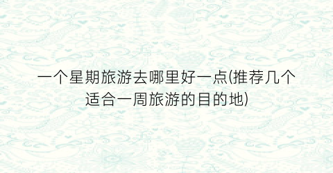 一个星期旅游去哪里好一点(推荐几个适合一周旅游的目的地)