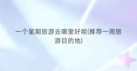 一个星期旅游去哪里好呢(推荐一周旅游目的地)