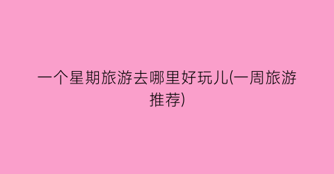 一个星期旅游去哪里好玩儿(一周旅游推荐)
