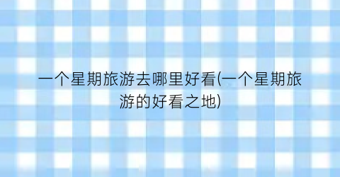 一个星期旅游去哪里好看(一个星期旅游的好看之地)