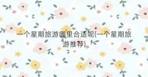 一个星期旅游哪里合适呢(一个星期旅游推荐)