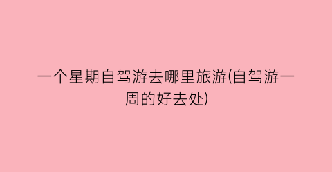一个星期自驾游去哪里旅游(自驾游一周的好去处)