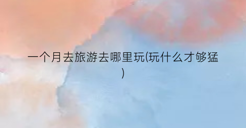 一个月去旅游去哪里玩(玩什么才够猛)