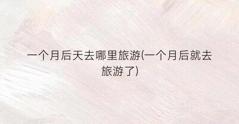 一个月后天去哪里旅游(一个月后就去旅游了)