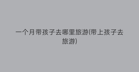 一个月带孩子去哪里旅游(带上孩子去旅游)