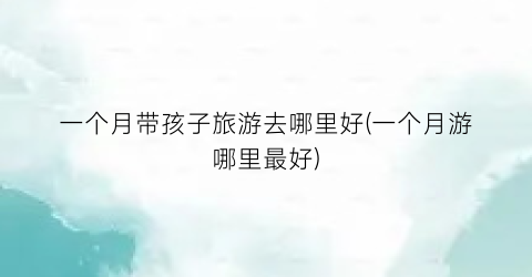 一个月带孩子旅游去哪里好(一个月游哪里最好)