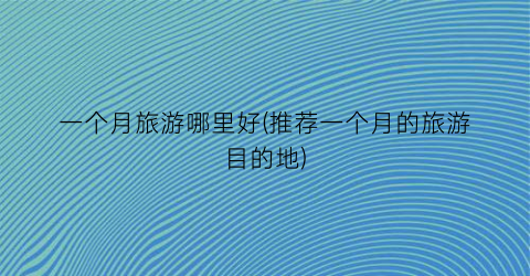 一个月旅游哪里好(推荐一个月的旅游目的地)