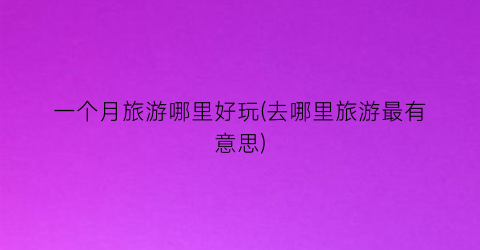 一个月旅游哪里好玩(去哪里旅游最有意思)