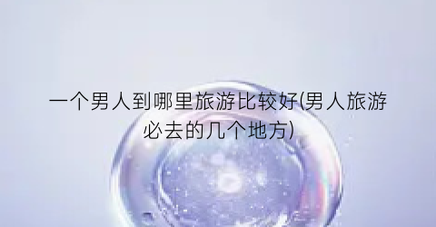 一个男人到哪里旅游比较好(男人旅游必去的几个地方)