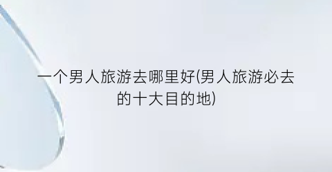 一个男人旅游去哪里好(男人旅游必去的十大目的地)
