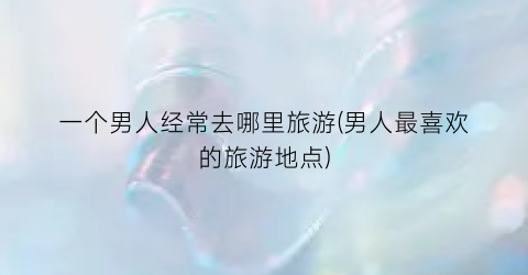 一个男人经常去哪里旅游(男人最喜欢的旅游地点)