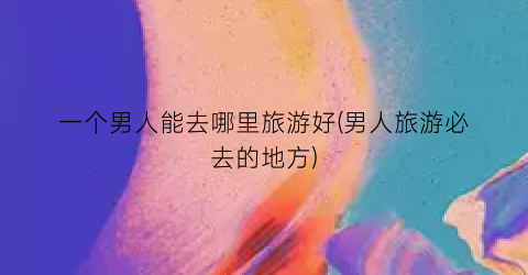 一个男人能去哪里旅游好(男人旅游必去的地方)