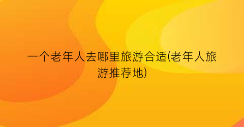 一个老年人去哪里旅游合适(老年人旅游推荐地)
